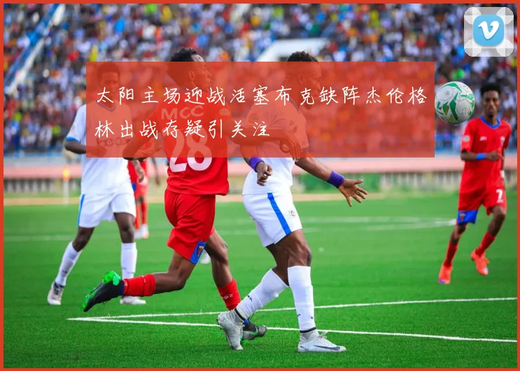 太阳主场迎战活塞布克缺阵杰伦格林出战存疑引关注