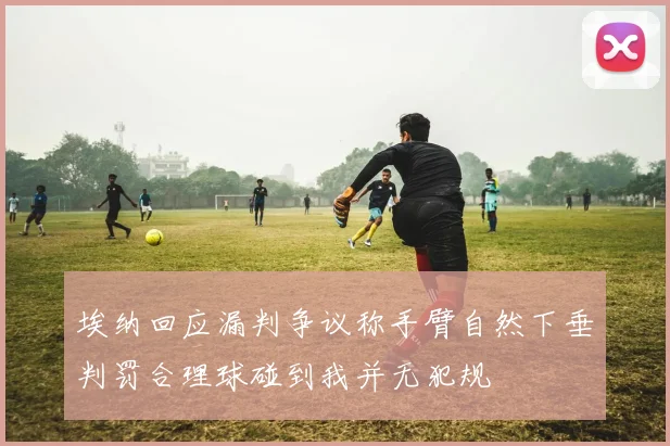 埃纳回应漏判争议称手臂自然下垂判罚合理球碰到我并无犯规