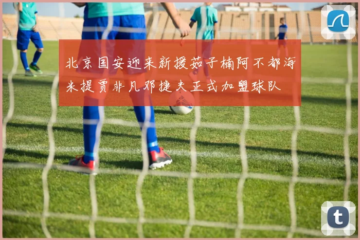北京国安迎来新援茹子楠阿不都海米提贾非凡邓捷夫正式加盟球队