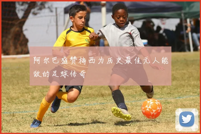 阿尔巴盛赞梅西为历史最佳无人能敌的足球传奇