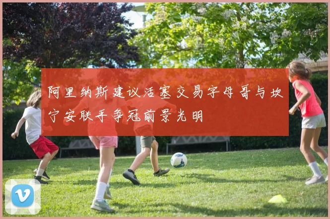 阿里纳斯建议活塞交易字母哥与坎宁安联手争冠前景光明