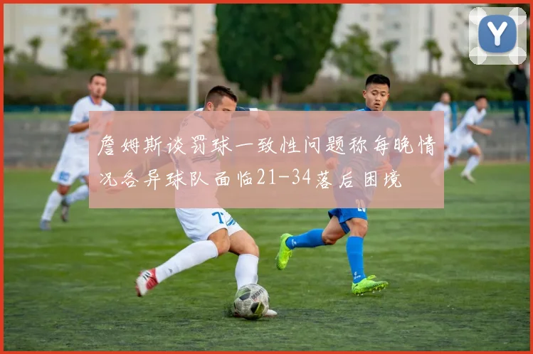 詹姆斯谈罚球一致性问题称每晚情况各异球队面临21-34落后困境